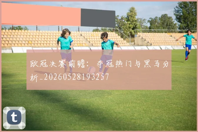 欧冠决赛前瞻:夺冠热门与黑马分析_20260528193257