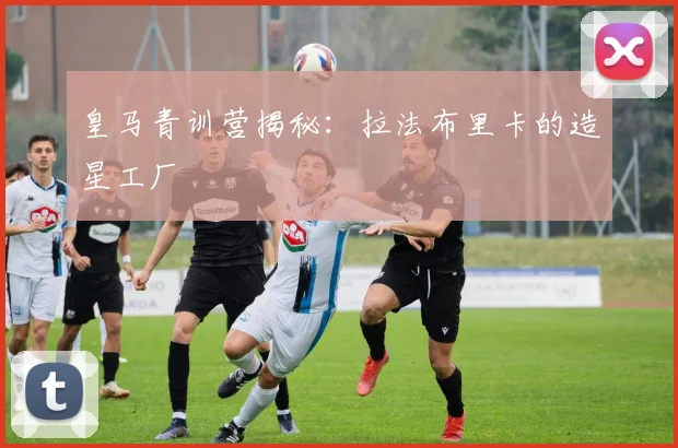 皇马青训营揭秘:拉法布里卡的造星工厂