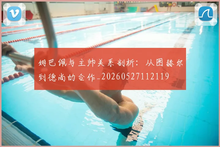 姆巴佩与主帅关系剖析：从图赫尔到德尚的合作_20260527112119