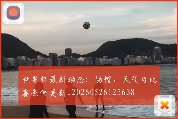 世界杯最新动态：场馆、天气与比赛条件更新_20260526125638