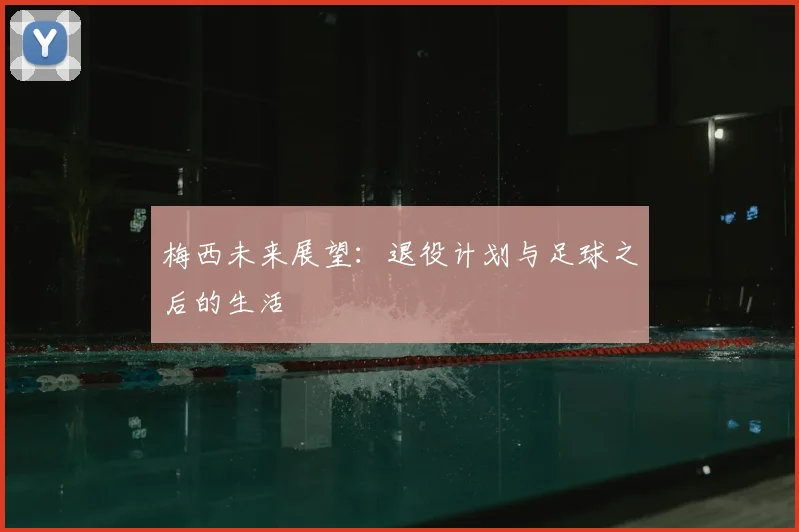 梅西未来展望:退役计划与足球之后的生活