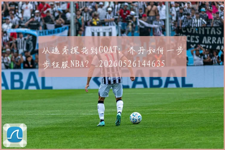 从选秀探花到GOAT:乔丹如何一步步征服NBA?_20260526144635