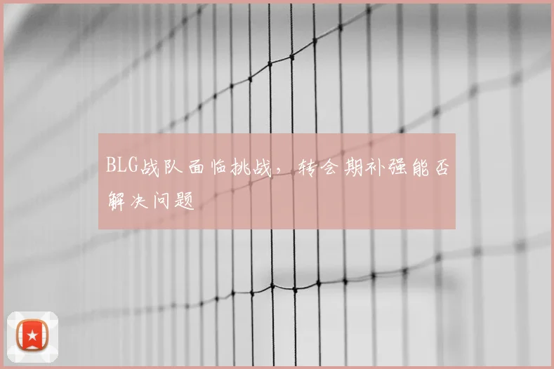 BLG战队面临挑战,转会期补强能否解决问题