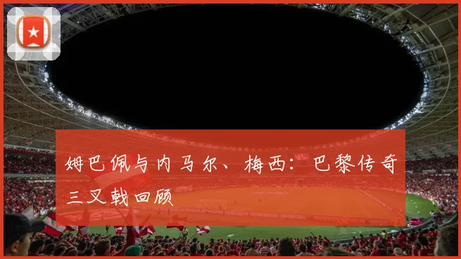姆巴佩与内马尔、梅西:巴黎传奇三叉戟回顾