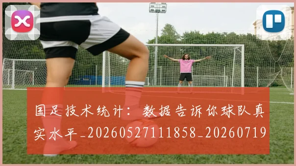 国足技术统计：数据告诉你球队真实水平_20260527111858_20260719163503