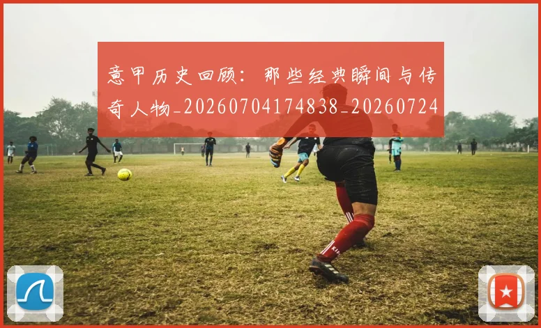 意甲历史回顾：那些经典瞬间与传奇人物_20260704174838_20260724074628