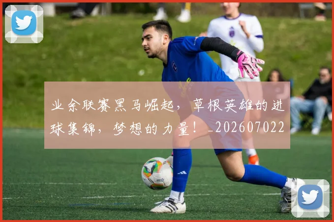 业余联赛黑马崛起,草根英雄的进球集锦,梦想的力量!_20260702201510