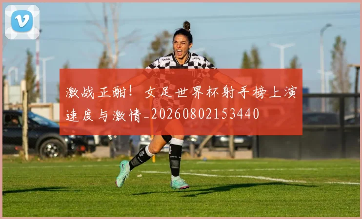 激战正酣!女足世界杯射手榜上演速度与激情_20260802153440
