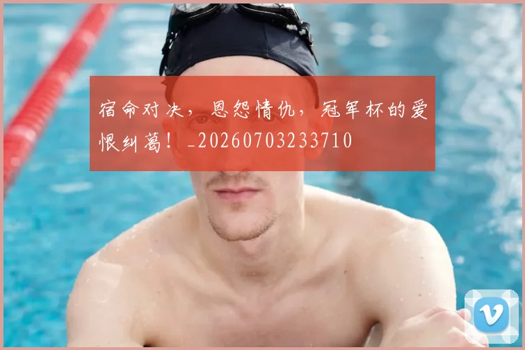 宿命对决，恩怨情仇，冠军杯的爱恨纠葛！_20260703233710