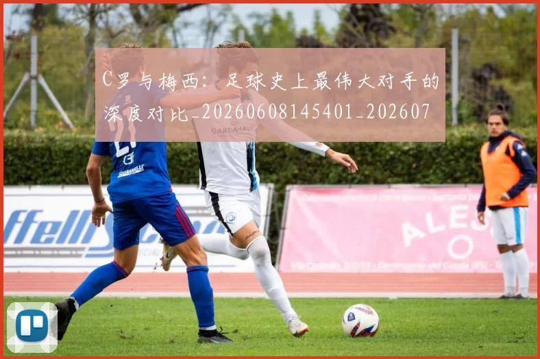 C罗与梅西：足球史上最伟大对手的深度对比_20260608145401_20260701212515_20260712051003