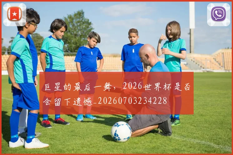 巨星的最后一舞，2026世界杯是否会留下遗憾_20260703234228