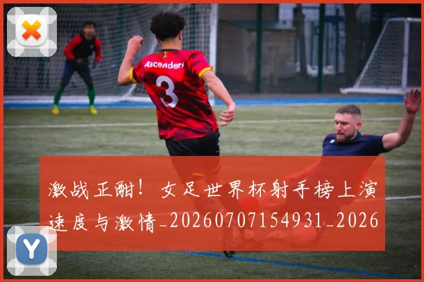 激战正酣！女足世界杯射手榜上演速度与激情_20260707154931_20260802153441