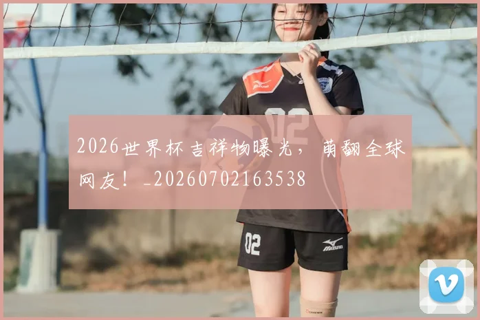 2026世界杯吉祥物曝光，萌翻全球网友！_20260702163538