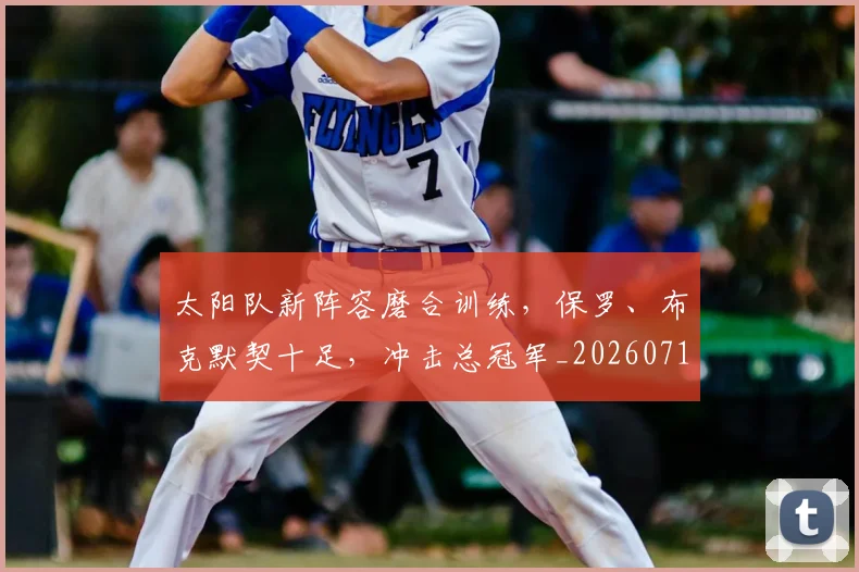 太阳队新阵容磨合训练，保罗、布克默契十足，冲击总冠军_20260719172548