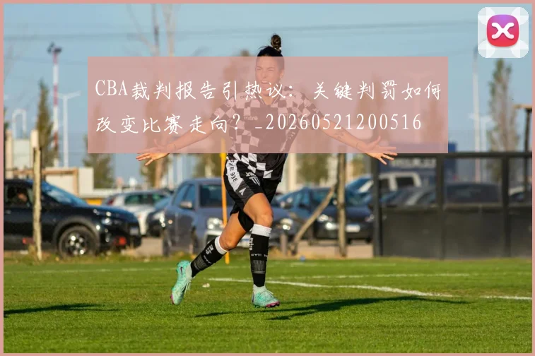 CBA裁判报告引热议:关键判罚如何改变比赛走向?_20260521200516
