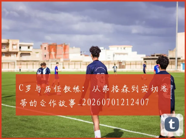 C罗与历任教练:从弗格森到安切洛蒂的合作故事_20260701212407