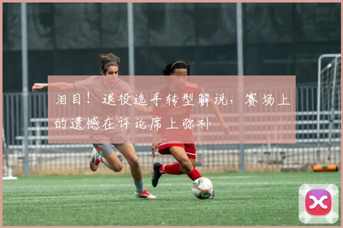泪目!退役选手转型解说,赛场上的遗憾在评论席上弥补