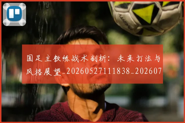 国足主教练战术剖析:未来打法与风格展望_20260527111838_20260719162218