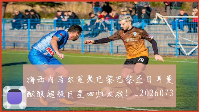 梅西内马尔重聚巴黎巴黎圣日耳曼酝酿超级巨星回归大戏！_20260731180538