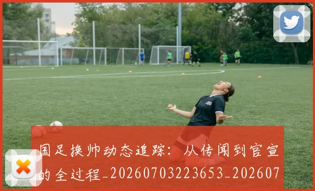 国足换帅动态追踪：从传闻到官宣的全过程_20260703223653_20260719163751