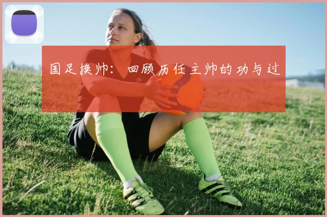 国足换帅：回顾历任主帅的功与过