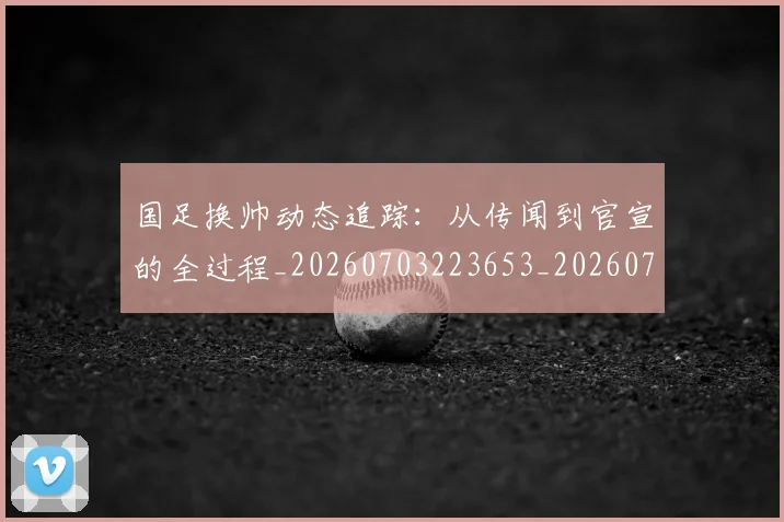 国足换帅动态追踪:从传闻到官宣的全过程_20260703223653_20260719163751
