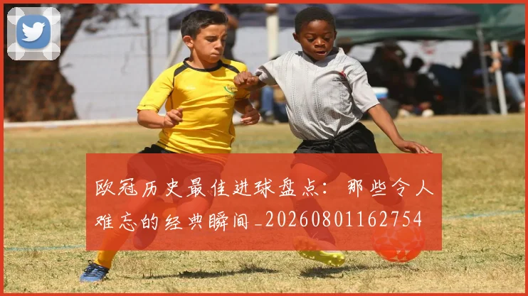 欧冠历史最佳进球盘点：那些令人难忘的经典瞬间_20260801162754
