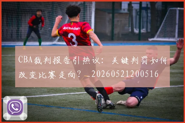 CBA裁判报告引热议:关键判罚如何改变比赛走向?_20260521200516