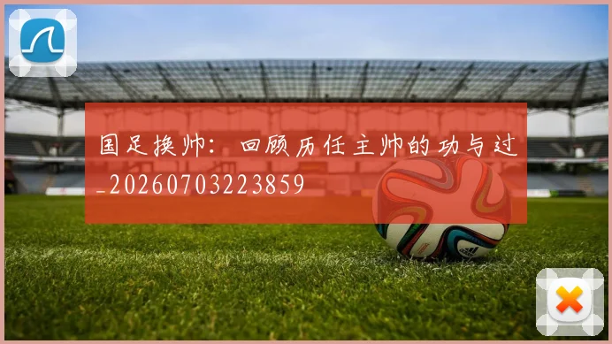 国足换帅：回顾历任主帅的功与过_20260703223859