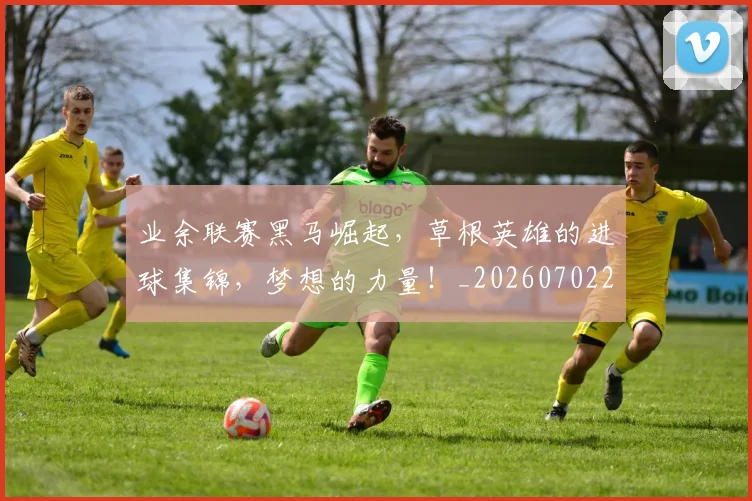 业余联赛黑马崛起，草根英雄的进球集锦，梦想的力量！_20260702201510_20260715193506