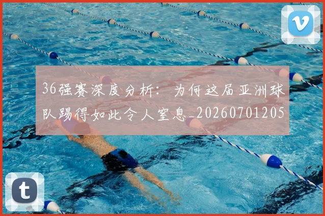 36强赛深度分析:为何这届亚洲球队踢得如此令人窒息_20260701205050_20260712041227