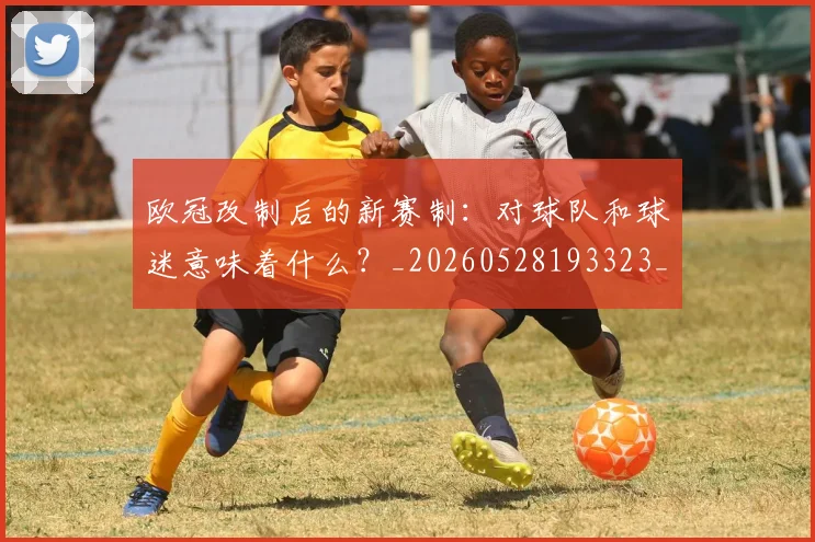 欧冠改制后的新赛制:对球队和球迷意味着什么?_20260528193323_20260708190559