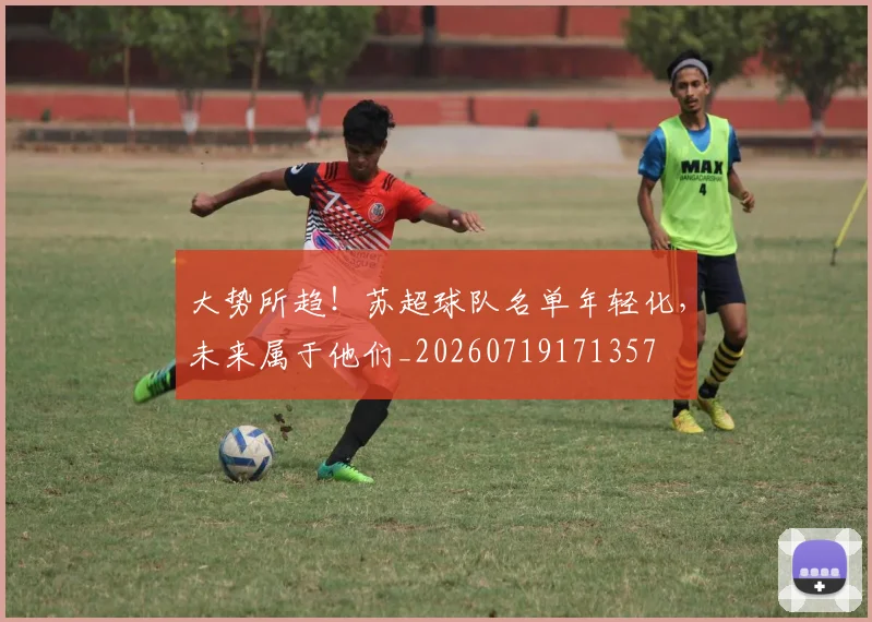 大势所趋!苏超球队名单年轻化,未来属于他们_20260719171357