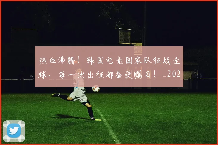 热血沸腾!韩国电竞国家队征战全球,每一次出征都备受瞩目!_20260707155057