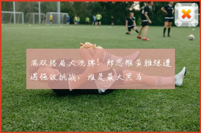 混双格局大洗牌！郑思维黄雅琼遭遇强敌挑战，谁是最大黑马