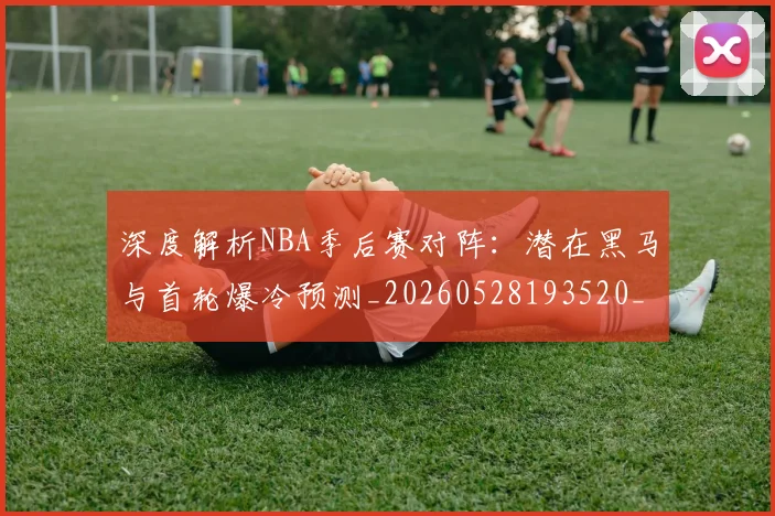 深度解析NBA季后赛对阵：潜在黑马与首轮爆冷预测_20260528193520_20260707154503