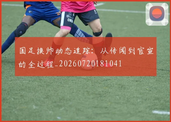 国足换帅动态追踪：从传闻到官宣的全过程_20260720181041