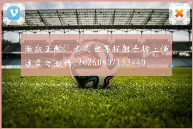 激战正酣！女足世界杯射手榜上演速度与激情_20260802153440