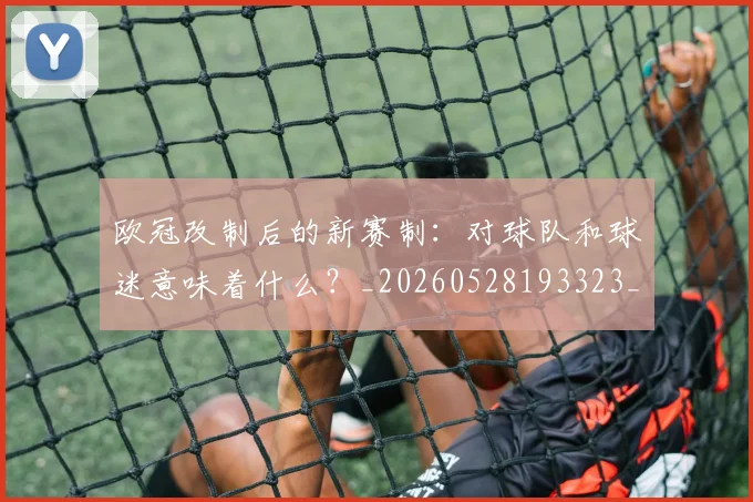 欧冠改制后的新赛制:对球队和球迷意味着什么?_20260528193323_20260708190559