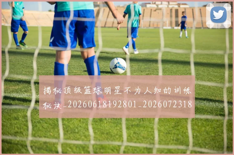 揭秘顶级篮球明星不为人知的训练秘诀_20260618192801_20260723184703