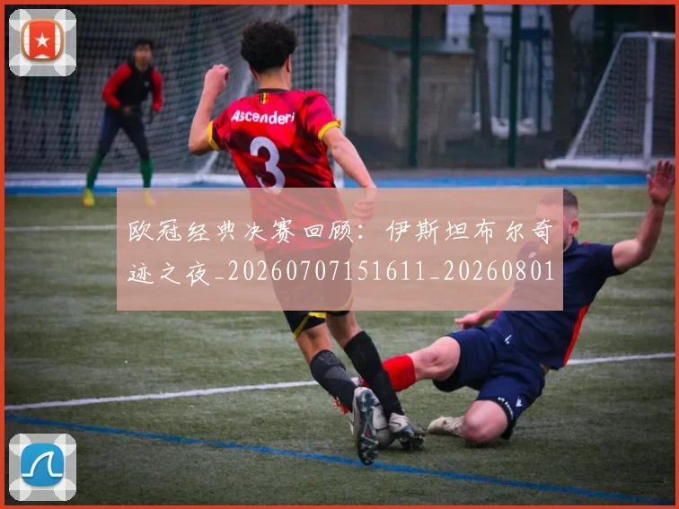 欧冠经典决赛回顾:伊斯坦布尔奇迹之夜_20260707151611_20260801164727