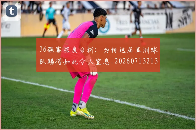 36强赛深度分析:为何这届亚洲球队踢得如此令人窒息_20260713213556