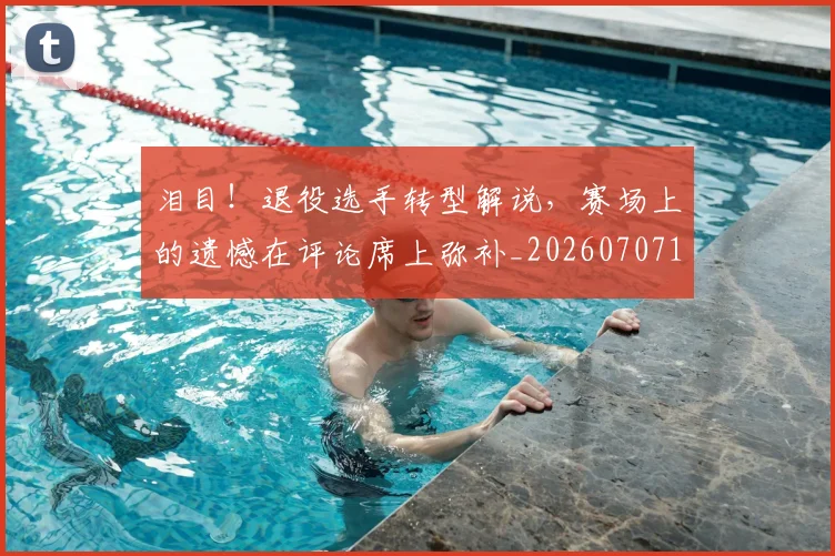 泪目!退役选手转型解说,赛场上的遗憾在评论席上弥补_20260707154335_20260801174131